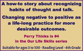 A how-to story about recognizing habits of thought and talk. Changing negative to positive as a life-long practice for more desirable outcomes. Perry Thinks is #4 in the Our Life Skills series Suitable for ages 3 to 100 - Reading Level - 4th Grade