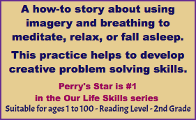 A how-to story about using imagery and breathing to meditate, relax, or fall asleep. This practice helps to develop creative problem solving skills. Perry's Star is #1 in the Our Life Skills series Suitable for ages 1 to 100 - Reading Level - 2nd Grade