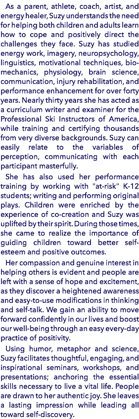 As a parent, athlete, coach, artist, and energy healer, Suzy understands the need for helping both children and adults learn how to cope and positively direct the challenges they face. Suzy has studied energy work, imagery, neuropsychology, linguistics, motivational techniques, bio-mechanics, physiology, brain science, communication, injury rehabilitation, and performance enhancement for over forty years. Nearly thirty years she has acted as a curriculum writer and examiner for the Professional Ski Instructors of America, while training and certifying thousands from very diverse backgrounds. Suzy can easily relate to the variables of perception, communicating with each participant masterfully. She has also used her performance training by working with "at-risk" K-12 students; writing and performing original plays. Children were enriched by the experience of co-creation and Suzy was uplifted by their spirit. During those times, she came to realize the importance of guiding children toward better self-esteem and positive outcomes. Her compassion and genuine interest in helping others is evident and people are left with a sense of hope and excitement, as they discover a heightened awareness and easy-to-use modifications in thinking and self-talk. We gain an ability to move forward confidently in our lives and boost our well-being through an easy every-day practice of positivity. Using humor, metaphor and science, Suzy facilitates thoughtful, engaging, and inspirational seminars, workshops, and presentations; anchoring the essential skills necessary to live a vital life. People are drawn to her authentic joy. She leaves a lasting impression while leading all toward self-discovery.