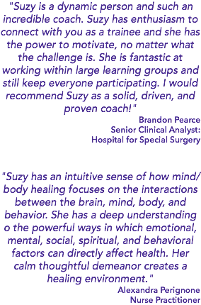 "Suzy is a dynamic person and such an incredible coach. Suzy has enthusiasm to connect with you as a trainee and she has the power to motivate, no matter what the challenge is. She is fantastic at working within large learning groups and still keep everyone participating. I would recommend Suzy as a solid, driven, and proven coach!" Brandon Pearce Senior Clinical Analyst: Hospital for Special Surgery "Suzy has an intuitive sense of how mind/body healing focuses on the interactions between the brain, mind, body, and behavior. She has a deep understanding o the powerful ways in which emotional, mental, social, spiritual, and behavioral factors can directly affect health. Her calm thoughtful demeanor creates a healing environment." Alexandra Perignone Nurse Practitioner