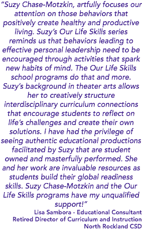 “Suzy Chase-Motzkin, artfully focuses our attention on those behaviors that positively create healthy and productive living. Suzy’s Our Life Skills series reminds us that behaviors leading to effective personal leadership need to be encouraged through activities that spark new habits of mind. The Our Life Skills school programs do that and more. Suzy’s background in theater arts allows her to creatively structure interdisciplinary curriculum connections that encourage students to reflect on life’s challenges and create their own solutions. I have had the privilege of seeing authentic educational productions facilitated by Suzy that are student owned and masterfully performed. She and her work are invaluable resources as students build their global readiness skills. Suzy Chase-Motzkin and the Our Life Skills programs have my unqualified support!” Lisa Sambora - Educational Consultant Retired Director of Curriculum and Instruction North Rockland CSD 