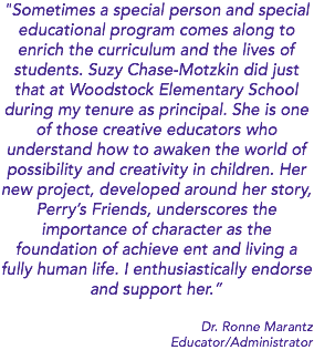 "Sometimes a special person and special educational program comes along to enrich the curriculum and the lives of students. Suzy Chase-Motzkin did just that at Woodstock Elementary School during my tenure as principal. She is one of those creative educators who understand how to awaken the world of possibility and creativity in children. Her new project, developed around her story, Perry’s Friends, underscores the importance of character as the foundation of achieve ent and living a fully human life. I enthusiastically endorse and support her.” Dr. Ronne Marantz Educator/Administrator