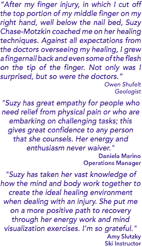 “After my finger injury, in which I cut off the top portion of my middle finger on my right hand, well below the nail bed, Suzy Chase-Motzkin coached me on her healing techniques. Against all expectations from the doctors overseeing my healing, I grew a fingernail back and even some of the flesh on the tip of the finger. Not only was I surprised, but so were the doctors.” Owen Shufelt Geologist "Suzy has great empathy for people who need relief from physical pain or who are embarking on challenging tasks; this gives great confidence to any person that she counsels. Her energy and enthusiasm never waiver." Daniela Marino Operations Manager "Suzy has taken her vast knowledge of how the mind and body work together to create the ideal healing environment when dealing with an injury. She put me on a more positive path to recovery through her energy work and mind visualization exercises. I'm so grateful." Amy Slutzky Ski Instructor 