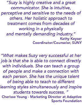 “Suzy is highly creative and a great communicator. She is intuitive, perceptive and sensitive to the needs of others. Her holistic approach to treatment comes from decades of working in a physically and mentally demanding industry.” Kathy Keyser Coordinator/Counselor, SUNY “What makes Suzy very successful at her job is that she is able to connect directly with individuals. She can teach a group of people and make a connection with each person. She has the unique talent of being able to teach to different learning styles simultaneously and inspire students towards success. ” Cherisse Young - Marketing Director at Adaptive Sports Foundation 