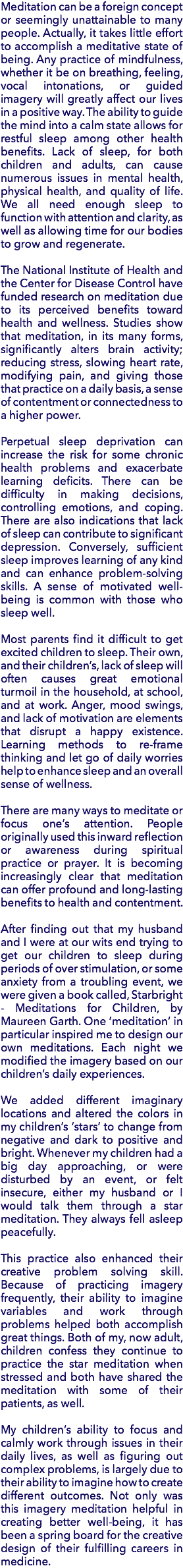 Meditation can be a foreign concept or seemingly unattainable to many people. Actually, it takes little effort to accomplish a meditative state of being. Any practice of mindfulness, whether it be on breathing, feeling, vocal intonations, or guided imagery will greatly affect our lives in a positive way. The ability to guide the mind into a calm state allows for restful sleep among other health benefits. Lack of sleep, for both children and adults, can cause numerous issues in mental health, physical health, and quality of life. We all need enough sleep to function with attention and clarity, as well as allowing time for our bodies to grow and regenerate. The National Institute of Health and the Center for Disease Control have funded research on meditation due to its perceived benefits toward health and wellness. Studies show that meditation, in its many forms, significantly alters brain activity; reducing stress, slowing heart rate, modifying pain, and giving those that practice on a daily basis, a sense of contentment or connectedness to a higher power. Perpetual sleep deprivation can increase the risk for some chronic health problems and exacerbate learning deficits. There can be difficulty in making decisions, controlling emotions, and coping. There are also indications that lack of sleep can contribute to significant depression. Conversely, sufficient sleep improves learning of any kind and can enhance problem-solving skills. A sense of motivated well-being is common with those who sleep well. Most parents find it difficult to get excited children to sleep. Their own, and their children’s, lack of sleep will often causes great emotional turmoil in the household, at school, and at work. Anger, mood swings, and lack of motivation are elements that disrupt a happy existence. Learning methods to re-frame thinking and let go of daily worries help to enhance sleep and an overall sense of wellness. There are many ways to meditate or focus one’s attention. People originally used this inward reflection or awareness during spiritual practice or prayer. It is becoming increasingly clear that meditation can offer profound and long-lasting benefits to health and contentment. After finding out that my husband and I were at our wits end trying to get our children to sleep during periods of over stimulation, or some anxiety from a troubling event, we were given a book called, Starbright - Meditations for Children, by Maureen Garth. One ‘meditation’ in particular inspired me to design our own meditations. Each night we modified the imagery based on our children’s daily experiences. We added different imaginary locations and altered the colors in my children’s ‘stars’ to change from negative and dark to positive and bright. Whenever my children had a big day approaching, or were disturbed by an event, or felt insecure, either my husband or I would talk them through a star meditation. They always fell asleep peacefully. This practice also enhanced their creative problem solving skill. Because of practicing imagery frequently, their ability to imagine variables and work through problems helped both accomplish great things. Both of my, now adult, children confess they continue to practice the star meditation when stressed and both have shared the meditation with some of their patients, as well. My children’s ability to focus and calmly work through issues in their daily lives, as well as figuring out complex problems, is largely due to their ability to imagine how to create different outcomes. Not only was this imagery meditation helpful in creating better well-being, it has been a spring board for the creative design of their fulfilling careers in medicine.