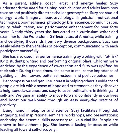 As a parent, athlete, coach, artist, and energy healer, Suzy understands the need for helping both children and adults learn how to cope and positively direct the challenges they face. Suzy has studied energy work, imagery, neuropsychology, linguistics, motivational techniques, bio-mechanics, physiology, brain science, communication, injury rehabilitation, and performance enhancement for over forty years. Nearly thirty years she has acted as a curriculum writer and examiner for the Professional Ski Instructors of America, while training and certifying thousands from very diverse backgrounds. Suzy can easily relate to the variables of perception, communicating with each participant masterfully. She has also used her performance training by working with "at-risk" K-12 students; writing and performing original plays. Children were enriched by the experience of co-creation and Suzy was uplifted by their spirit. During those times, she came to realize the importance of guiding children toward better self-esteem and positive outcomes. Her compassion and genuine interest in helping others is evident and people are left with a sense of hope and excitement, as they discover a heightened awareness and easy-to-use modifications in thinking and self-talk. We gain an ability to move forward confidently in our lives and boost our well-being through an easy every-day practice of positivity. Using humor, metaphor and science, Suzy facilitates thoughtful, engaging, and inspirational seminars, workshops, and presentations; anchoring the essential skills necessary to live a vital life. People are drawn to her authentic joy. She leaves a lasting impression while leading all toward self-discovery.