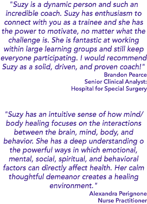 "Suzy is a dynamic person and such an incredible coach. Suzy has enthusiasm to connect with you as a trainee and she has the power to motivate, no matter what the challenge is. She is fantastic at working within large learning groups and still keep everyone participating. I would recommend Suzy as a solid, driven, and proven coach!" Brandon Pearce Senior Clinical Analyst: Hospital for Special Surgery "Suzy has an intuitive sense of how mind/body healing focuses on the interactions between the brain, mind, body, and behavior. She has a deep understanding o the powerful ways in which emotional, mental, social, spiritual, and behavioral factors can directly affect health. Her calm thoughtful demeanor creates a healing environment." Alexandra Perignone Nurse Practitioner