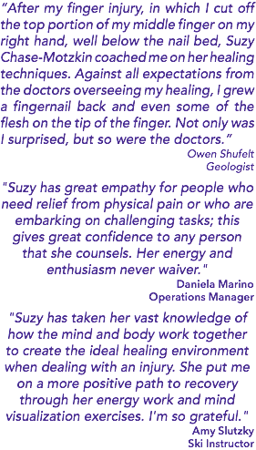 “After my finger injury, in which I cut off the top portion of my middle finger on my right hand, well below the nail bed, Suzy Chase-Motzkin coached me on her healing techniques. Against all expectations from the doctors overseeing my healing, I grew a fingernail back and even some of the flesh on the tip of the finger. Not only was I surprised, but so were the doctors.” Owen Shufelt Geologist "Suzy has great empathy for people who need relief from physical pain or who are embarking on challenging tasks; this gives great confidence to any person that she counsels. Her energy and enthusiasm never waiver." Daniela Marino Operations Manager "Suzy has taken her vast knowledge of how the mind and body work together to create the ideal healing environment when dealing with an injury. She put me on a more positive path to recovery through her energy work and mind visualization exercises. I'm so grateful." Amy Slutzky Ski Instructor 