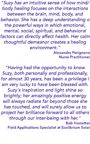 "Suzy has an intuitive sense of how mind/body healing focuses on the interactions between the brain, mind, body, and behavior. She has a deep understanding o the powerful ways in which emotional, mental, social, spiritual, and behavioral factors can directly affect health. Her calm thoughtful demeanor creates a healing environment." Alexandra Perignone Nurse Practitioner "Having had the opportunity to know Suzy, both personally and professionally, for almost 30 years, has been a privilege I am very lucky to have been blessed with. Suzy's inspiration and light shine so brightly; her amazingly positive energy will always radiate far beyond those she has touched, and will surely allow us to project her brilliance forward to all others through our inter-being with her." Bob Hostetter Field Applications Specialist at Ecolibrium Solar 