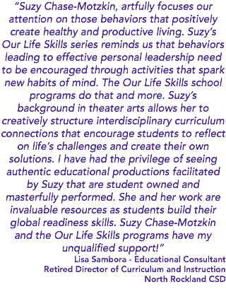 “Suzy Chase-Motzkin, artfully focuses our attention on those behaviors that positively create healthy and productive living. Suzy’s Our Life Skills series reminds us that behaviors leading to effective personal leadership need to be encouraged through activities that spark new habits of mind. The Our Life Skills school programs do that and more. Suzy’s background in theater arts allows her to creatively structure interdisciplinary curriculum connections that encourage students to reflect on life’s challenges and create their own solutions. I have had the privilege of seeing authentic educational productions facilitated by Suzy that are student owned and masterfully performed. She and her work are invaluable resources as students build their global readiness skills. Suzy Chase-Motzkin and the Our Life Skills programs have my unqualified support!” Lisa Sambora - Educational Consultant Retired Director of Curriculum and Instruction North Rockland CSD 