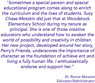 "Sometimes a special person and special educational program comes along to enrich the curriculum and the lives of students. Suzy Chase-Motzkin did just that at Woodstock Elementary School during my tenure as principal. She is one of those creative educators who understand how to awaken the world of possibility and creativity in children. Her new project, developed around her story, Perry’s Friends, underscores the importance of character as the foundation of achieve ent and living a fully human life. I enthusiastically endorse and support her.” Dr. Ronne Marantz Educator/Administrator