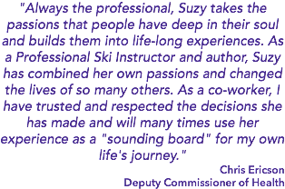 "Always the professional, Suzy takes the passions that people have deep in their soul and builds them into life-long experiences. As a Professional Ski Instructor and author, Suzy has combined her own passions and changed the lives of so many others. As a co-worker, I have trusted and respected the decisions she has made and will many times use her experience as a "sounding board" for my own life's journey." Chris Ericson Deputy Commissioner of Health