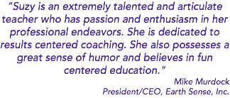 "Suzy is an extremely talented and articulate teacher who has passion and enthusiasm in her professional endeavors. She is dedicated to results centered coaching. She also possesses a great sense of humor and believes in fun centered education." Mike Murdock President/CEO, Earth Sense, Inc.