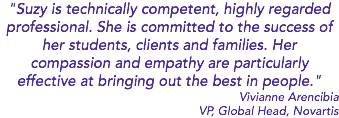 "Suzy is technically competent, highly regarded professional. She is committed to the success of her students, clients and families. Her compassion and empathy are particularly effective at bringing out the best in people." Vivianne Arencibia VP, Global Head, Novartis