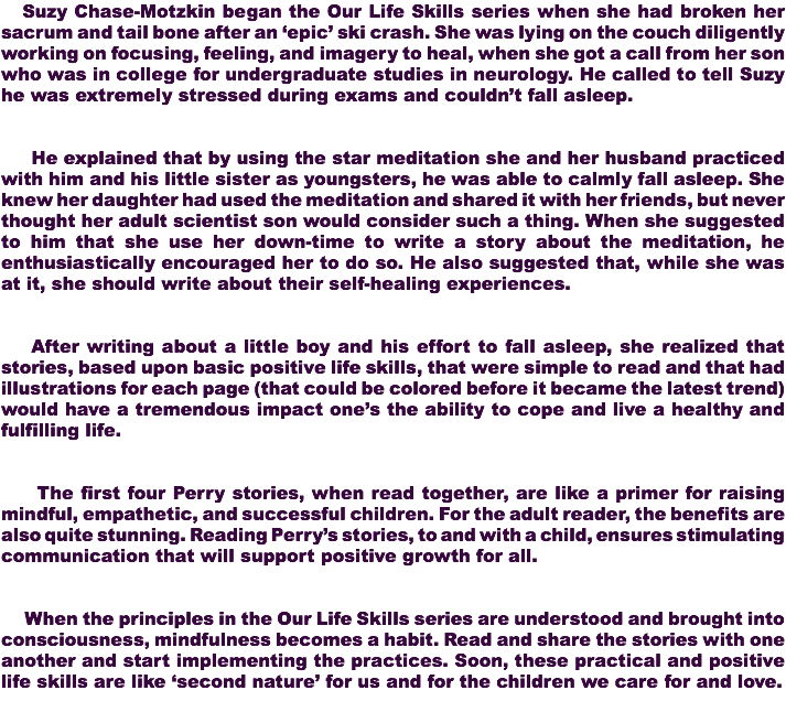  Suzy Chase-Motzkin began the Our Life Skills series when she had broken her sacrum and tail bone after an ‘epic’ ski crash. She was lying on the couch diligently working on focusing, feeling, and imagery to heal, when she got a call from her son who was in college for undergraduate studies in neurology. He called to tell Suzy he was extremely stressed during exams and couldn’t fall asleep. He explained that by using the star meditation she and her husband practiced with him and his little sister as youngsters, he was able to calmly fall asleep. She knew her daughter had used the meditation and shared it with her friends, but never thought her adult scientist son would consider such a thing. When she suggested to him that she use her down-time to write a story about the meditation, he enthusiastically encouraged her to do so. He also suggested that, while she was at it, she should write about their self-healing experiences. After writing about a little boy and his effort to fall asleep, she realized that stories, based upon basic positive life skills, that were simple to read and that had illustrations for each page (that could be colored before it became the latest trend) would have a tremendous impact one’s the ability to cope and live a healthy and fulfilling life. The first four Perry stories, when read together, are like a primer for raising mindful, empathetic, and successful children. For the adult reader, the benefits are also quite stunning. Reading Perry’s stories, to and with a child, ensures stimulating communication that will support positive growth for all. When the principles in the Our Life Skills series are understood and brought into consciousness, mindfulness becomes a habit. Read and share the stories with one another and start implementing the practices. Soon, these practical and positive life skills are like ‘second nature’ for us and for the children we care for and love. 