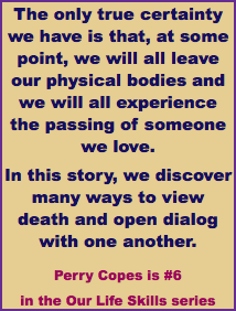 The only true certainty we have is that, at some point, we will all leave our physical bodies and we will all experience the passing of someone we love. In this story, we discover many ways to view death and open dialog with one another. Perry Copes is #6 in the Our Life Skills series