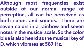 Although most frequencies exist outside of our normal range of perception, all can be perceived as both colors and sounds. There are seven colors in a rainbow and seven notes in the musical scale. So the color blue is also heard as the musical key of D, which vibrates at 587 Hz.